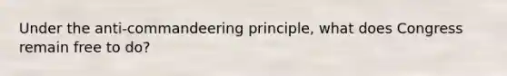 Under the anti-commandeering principle, what does Congress remain free to do?