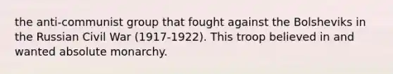 the anti-communist group that fought against the Bolsheviks in the Russian Civil War (1917-1922). This troop believed in and wanted absolute monarchy.