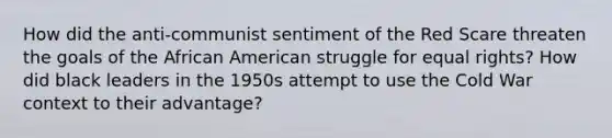 How did the anti-communist sentiment of the Red Scare threaten the goals of the African American struggle for equal rights? How did black leaders in the 1950s attempt to use the Cold War context to their advantage?