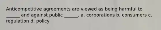 Anticompetitive agreements are viewed as being harmful to ______ and against public ______. a. corporations b. consumers c. regulation d. policy