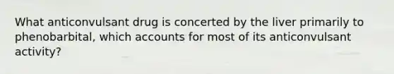 What anticonvulsant drug is concerted by the liver primarily to phenobarbital, which accounts for most of its anticonvulsant activity?