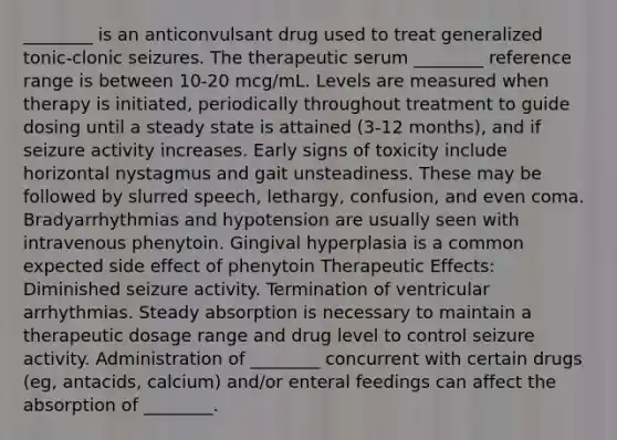 ________ is an anticonvulsant drug used to treat generalized tonic-clonic seizures. The therapeutic serum ________ reference range is between 10-20 mcg/mL. Levels are measured when therapy is initiated, periodically throughout treatment to guide dosing until a steady state is attained (3-12 months), and if seizure activity increases. Early signs of toxicity include horizontal nystagmus and gait unsteadiness. These may be followed by slurred speech, lethargy, confusion, and even coma. Bradyarrhythmias and hypotension are usually seen with intravenous phenytoin. Gingival hyperplasia is a common expected side effect of phenytoin Therapeutic Effects: Diminished seizure activity. Termination of ventricular arrhythmias. Steady absorption is necessary to maintain a therapeutic dosage range and drug level to control seizure activity. Administration of ________ concurrent with certain drugs (eg, antacids, calcium) and/or enteral feedings can affect the absorption of ________.