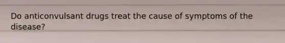 Do anticonvulsant drugs treat the cause of symptoms of the disease?