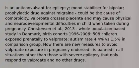 Is an anticonvulsant for epilepsy; mood stabiliser for bipolar; prophylactic drug against migraine - could be the cause of comorbidity. Valproate crosses placenta and may cause physical and neurodevelopmental difficulties in child when taken during pregnancy. Christensen et al., 2013 - whole population based study in Denmark, birth cohorts 1996-2006: 508 children exposed prenatally to valproate; autism rate 4.4% vs 1.5% in comparison group. Now there are new measures to avoid valproate exposure in pregnancy endorsed - is banned in all situations other than those with severe epilepsy that only respond to valproate and no other drugs.