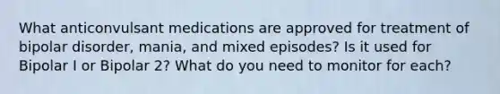 What anticonvulsant medications are approved for treatment of bipolar disorder, mania, and mixed episodes? Is it used for Bipolar I or Bipolar 2? What do you need to monitor for each?