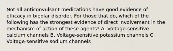 Not all anticonvulsant medications have good evidence of efficacy in bipolar disorder. For those that do, which of the following has the strongest evidence of direct involvement in the mechanism of action of these agents? A. Voltage-sensitive calcium channels B. Voltage-sensitive potassium channels C. Voltage-sensitive sodium channels