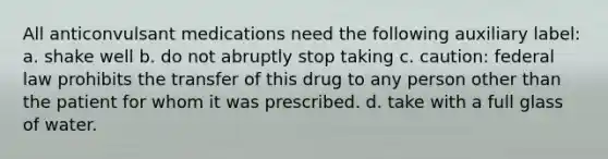 All anticonvulsant medications need the following auxiliary label: a. shake well b. do not abruptly stop taking c. caution: federal law prohibits the transfer of this drug to any person other than the patient for whom it was prescribed. d. take with a full glass of water.