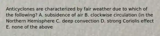 Anticyclones are characterized by fair weather due to which of the following? A. subsidence of air B. clockwise circulation (in the Northern Hemisphere C. deep convection D. strong Coriolis effect E. none of the above