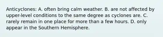 Anticyclones: A. often bring calm weather. B. are not affected by upper-level conditions to the same degree as cyclones are. C. rarely remain in one place for more than a few hours. D. only appear in the Southern Hemisphere.