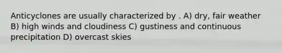 Anticyclones are usually characterized by . A) dry, fair weather B) high winds and cloudiness C) gustiness and continuous precipitation D) overcast skies
