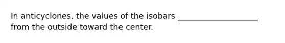 In anticyclones, the values of the isobars ____________________ from the outside toward the center.