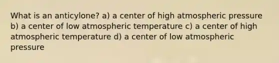 What is an anticylone? a) a center of high atmospheric pressure b) a center of low atmospheric temperature c) a center of high atmospheric temperature d) a center of low atmospheric pressure