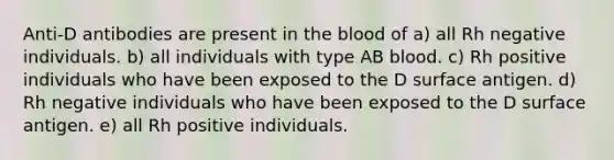 Anti-D antibodies are present in the blood of a) all Rh negative individuals. b) all individuals with type AB blood. c) Rh positive individuals who have been exposed to the D surface antigen. d) Rh negative individuals who have been exposed to the D surface antigen. e) all Rh positive individuals.