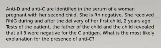 Anti-D and anti-C are identified in the serum of a woman pregnant with her second child. She is Rh negative. She received RhIG during and after the delivery of her first child, 2 years ago. Tests of the patient, the father of the child and the child revealed that all 3 were negative for the C antigen. What is the most likely explanation for the presence of anti-C?