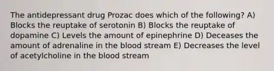 The antidepressant drug Prozac does which of the following? A) Blocks the reuptake of serotonin B) Blocks the reuptake of dopamine C) Levels the amount of epinephrine D) Deceases the amount of adrenaline in the blood stream E) Decreases the level of acetylcholine in the blood stream