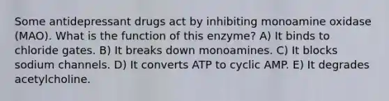 Some antidepressant drugs act by inhibiting monoamine oxidase (MAO). What is the function of this enzyme? A) It binds to chloride gates. B) It breaks down monoamines. C) It blocks sodium channels. D) It converts ATP to cyclic AMP. E) It degrades acetylcholine.