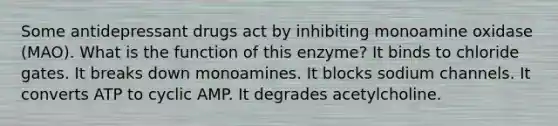 Some antidepressant drugs act by inhibiting monoamine oxidase (MAO). What is the function of this enzyme? It binds to chloride gates. It breaks down monoamines. It blocks sodium channels. It converts ATP to cyclic AMP. It degrades acetylcholine.