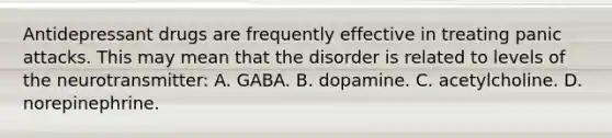 Antidepressant drugs are frequently effective in treating panic attacks. This may mean that the disorder is related to levels of the neurotransmitter: A. GABA. B. dopamine. C. acetylcholine. D. norepinephrine.