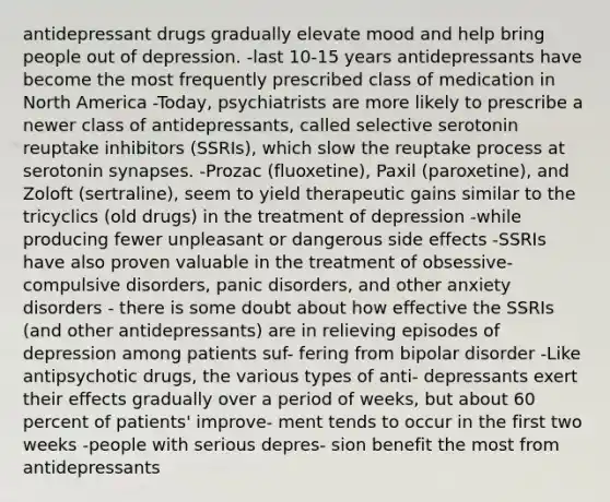 antidepressant drugs gradually elevate mood and help bring people out of depression. -last 10-15 years antidepressants have become the most frequently prescribed class of medication in North America -Today, psychiatrists are more likely to prescribe a newer class of antidepressants, called selective serotonin reuptake inhibitors (SSRIs), which slow the reuptake process at serotonin synapses. -Prozac (fluoxetine), Paxil (paroxetine), and Zoloft (sertraline), seem to yield therapeutic gains similar to the tricyclics (old drugs) in the treatment of depression -while producing fewer unpleasant or dangerous side effects -SSRIs have also proven valuable in the treatment of obsessive-compulsive disorders, panic disorders, and other anxiety disorders - there is some doubt about how effective the SSRIs (and other antidepressants) are in relieving episodes of depression among patients suf- fering from bipolar disorder -Like antipsychotic drugs, the various types of anti- depressants exert their effects gradually over a period of weeks, but about 60 percent of patients' improve- ment tends to occur in the first two weeks -people with serious depres- sion benefit the most from antidepressants