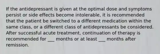 If the antidepressant is given at the optimal dose and symptoms persist or side effects become intolerable, it is recommended that the patient be switched to a different medication within the same class, or a different class of antidepressants be considered. After successful acute treatment, continuation of therapy is recommended for ___ months or at least ___ months after remission.