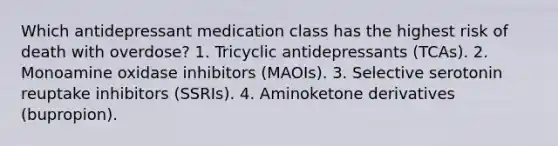 Which antidepressant medication class has the highest risk of death with overdose? 1. Tricyclic antidepressants (TCAs). 2. Monoamine oxidase inhibitors (MAOIs). 3. Selective serotonin reuptake inhibitors (SSRIs). 4. Aminoketone derivatives (bupropion).