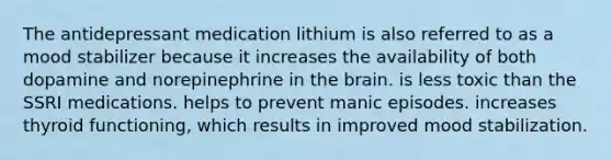 The antidepressant medication lithium is also referred to as a mood stabilizer because it increases the availability of both dopamine and norepinephrine in the brain. is less toxic than the SSRI medications. helps to prevent manic episodes. increases thyroid functioning, which results in improved mood stabilization.