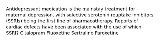 Antidepressant medication is the mainstay treatment for maternal depression, with selective serotonin reuptake inhibitors (SSRIs) being the first line of pharmacotherapy. Reports of cardiac defects have been associated with the use of which SSRI? Citalopram Fluoxetine Sertraline Paroxetine