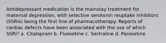 Antidepressant medication is the mainstay treatment for maternal depression, with selective serotonin reuptake inhibitors (SSRIs) being the first line of pharmacotherapy. Reports of cardiac defects have been associated with the use of which SSRI? a. Citalopram b. Fluoxetine c. Sertraline d. Paroxetine