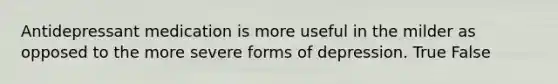 Antidepressant medication is more useful in the milder as opposed to the more severe forms of depression. True False