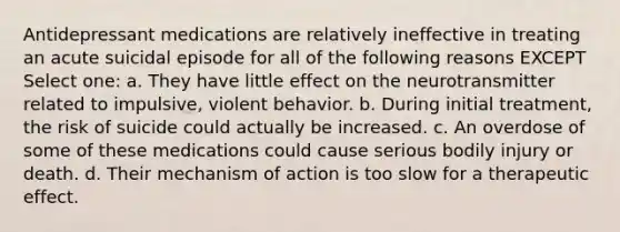 Antidepressant medications are relatively ineffective in treating an acute suicidal episode for all of the following reasons EXCEPT Select one: a. They have little effect on the neurotransmitter related to impulsive, violent behavior. b. During initial treatment, the risk of suicide could actually be increased. c. An overdose of some of these medications could cause serious bodily injury or death. d. Their mechanism of action is too slow for a therapeutic effect.