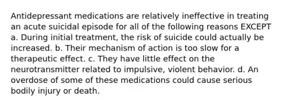 Antidepressant medications are relatively ineffective in treating an acute suicidal episode for all of the following reasons EXCEPT a. During initial treatment, the risk of suicide could actually be increased. b. Their mechanism of action is too slow for a therapeutic effect. c. They have little effect on the neurotransmitter related to impulsive, violent behavior. d. An overdose of some of these medications could cause serious bodily injury or death.