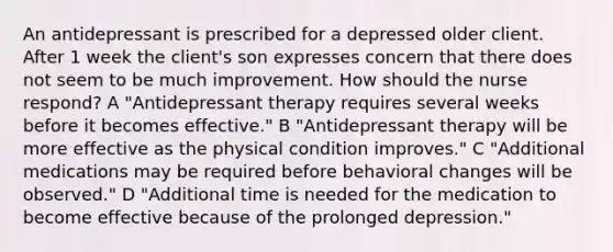 An antidepressant is prescribed for a depressed older client. After 1 week the client's son expresses concern that there does not seem to be much improvement. How should the nurse respond? A "Antidepressant therapy requires several weeks before it becomes effective." B "Antidepressant therapy will be more effective as the physical condition improves." C "Additional medications may be required before behavioral changes will be observed." D "Additional time is needed for the medication to become effective because of the prolonged depression."