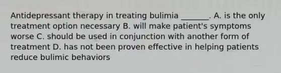 Antidepressant therapy in treating bulimia _______. A. is the only treatment option necessary B. will make patient's symptoms worse C. should be used in conjunction with another form of treatment D. has not been proven effective in helping patients reduce bulimic behaviors