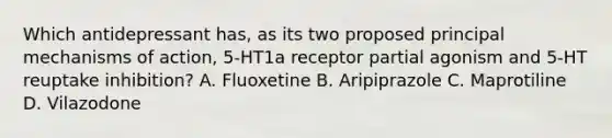 Which antidepressant has, as its two proposed principal mechanisms of action, 5-HT1a receptor partial agonism and 5-HT reuptake inhibition? A. Fluoxetine B. Aripiprazole C. Maprotiline D. Vilazodone