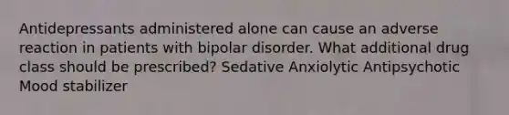 Antidepressants administered alone can cause an adverse reaction in patients with bipolar disorder. What additional drug class should be prescribed? Sedative Anxiolytic Antipsychotic Mood stabilizer