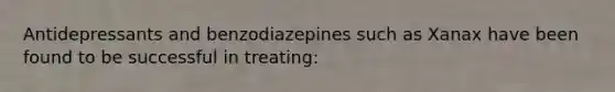 Antidepressants and benzodiazepines such as Xanax have been found to be successful in treating: