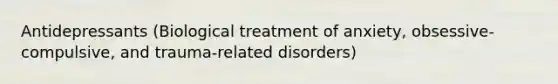 Antidepressants (Biological treatment of anxiety, obsessive-compulsive, and trauma-related disorders)