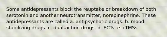 Some antidepressants block the reuptake or breakdown of both serotonin and another neurotransmitter, norepinephrine. These antidepressants are called a. antipsychotic drugs. b. mood-stabilizing drugs. c. dual-action drugs. d. ECTs. e. rTMSs.