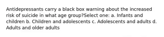 Antidepressants carry a black box warning about the increased risk of suicide in what age group?Select one: a. Infants and children b. Children and adolescents c. Adolescents and adults d. Adults and older adults