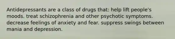 Antidepressants are a class of drugs that: help lift people's moods. treat schizophrenia and other psychotic symptoms. decrease feelings of anxiety and fear. suppress swings between mania and depression.