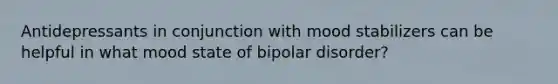 Antidepressants in conjunction with mood stabilizers can be helpful in what mood state of bipolar disorder?