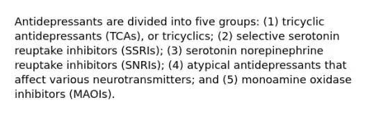 Antidepressants are divided into five groups: (1) tricyclic antidepressants (TCAs), or tricyclics; (2) selective serotonin reuptake inhibitors (SSRIs); (3) serotonin norepinephrine reuptake inhibitors (SNRIs); (4) atypical antidepressants that affect various neurotransmitters; and (5) monoamine oxidase inhibitors (MAOIs).