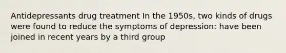 Antidepressants drug treatment In the 1950s, two kinds of drugs were found to reduce the symptoms of depression: have been joined in recent years by a third group