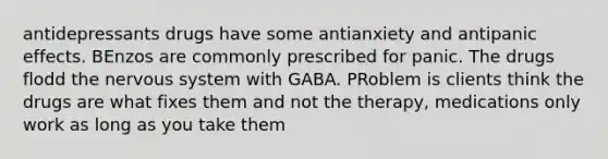 antidepressants drugs have some antianxiety and antipanic effects. BEnzos are commonly prescribed for panic. The drugs flodd the nervous system with GABA. PRoblem is clients think the drugs are what fixes them and not the therapy, medications only work as long as you take them