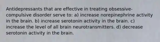 Antidepressants that are effective in treating obsessive-compulsive disorder serve to: a) increase norepinephrine activity in the brain. b) increase serotonin activity in the brain. c) increase the level of all brain neurotransmitters. d) decrease serotonin activity in the brain.