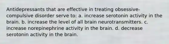 Antidepressants that are effective in treating obsessive-compulsive disorder serve to: a. increase serotonin activity in the brain. b. increase the level of all brain neurotransmitters. c. increase norepinephrine activity in the brain. d. decrease serotonin activity in the brain.