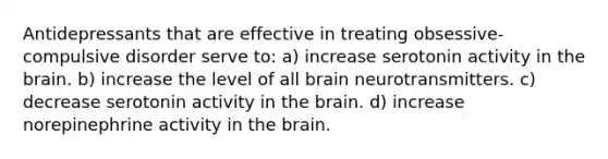 Antidepressants that are effective in treating obsessive-compulsive disorder serve to: a) increase serotonin activity in the brain. b) increase the level of all brain neurotransmitters. c) decrease serotonin activity in the brain. d) increase norepinephrine activity in the brain.