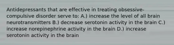 Antidepressants that are effective in treating obsessive-compulsive disorder serve to: A.) increase the level of all brain neurotransmitters B.) decrease serotonin activity in the brain C.) increase norepinephrine activity in the brain D.) increase serotonin activity in the brain