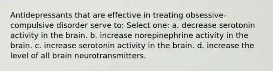 Antidepressants that are effective in treating obsessive-compulsive disorder serve to: Select one: a. decrease serotonin activity in the brain. b. increase norepinephrine activity in the brain. c. increase serotonin activity in the brain. d. increase the level of all brain neurotransmitters.