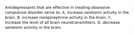 Antidepressants that are effective in treating obsessive-compulsive disorder serve to: A. increase serotonin activity in the brain. B. increase norepinephrine activity in the brain. C. increase the level of all brain neurotransmitters. D. decrease serotonin activity in the brain.